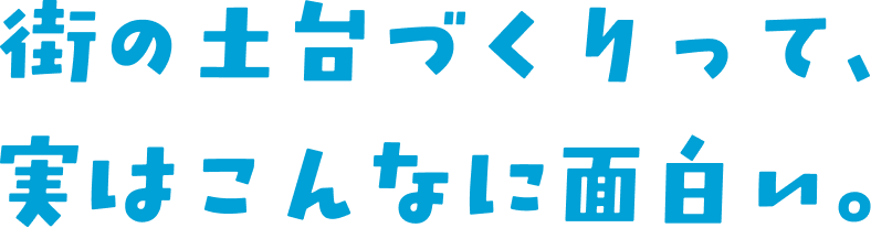 街の土台づくりって、実はこんなに面白い。